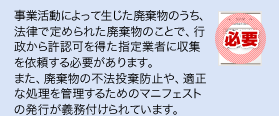 事業活動によって生じた廃棄物のうち、法律で定められた廃棄物のことで、行政から許認可を得た指定業者に収集を依頼する必要があります。